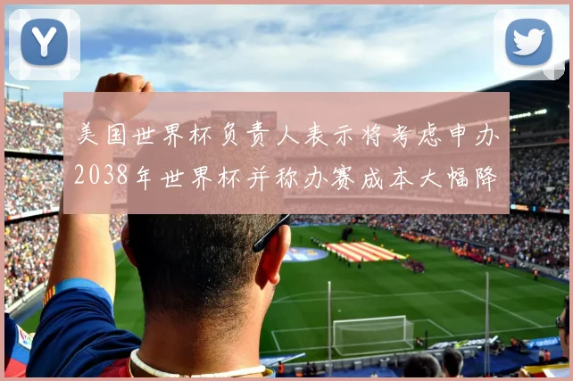 美国世界杯负责人表示将考虑申办2038年世界杯并称办赛成本大幅降低
