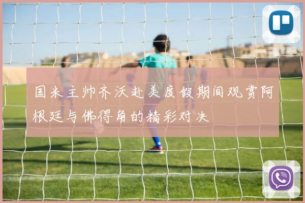 国米主帅齐沃赴美度假期间观赏阿根廷与佛得角的精彩对决