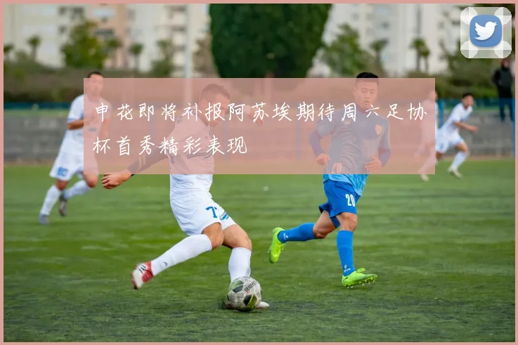 申花即将补报阿苏埃期待周六足协杯首秀精彩表现