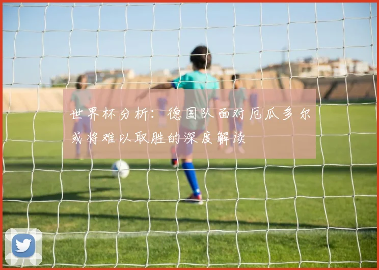 世界杯分析：德国队面对厄瓜多尔或将难以取胜的深度解读