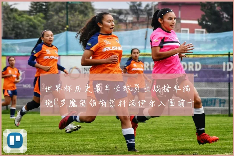 世界杯历史最年长球员出战榜单揭晓C罗魔笛领衔哲科诺伊尔入围前十