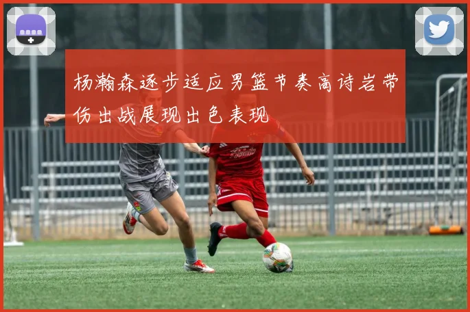 杨瀚森逐步适应男篮节奏高诗岩带伤出战展现出色表现