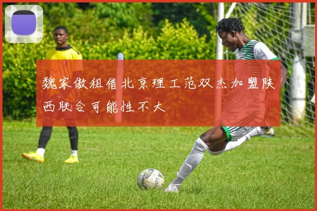 魏家傲租借北京理工范双杰加盟陕西联合可能性不大
