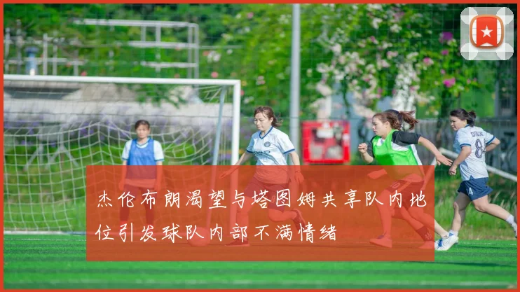 杰伦布朗渴望与塔图姆共享队内地位引发球队内部不满情绪
