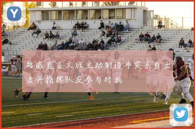 路威直言文班主动制造冲突亲自出击并指挥队友参与对抗