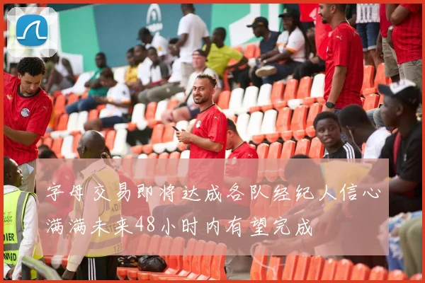 字母交易即将达成各队经纪人信心满满未来48小时内有望完成