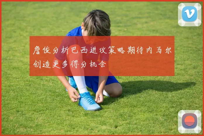 詹俊分析巴西进攻策略期待内马尔创造更多得分机会
