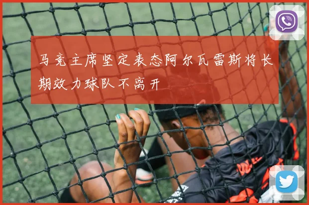 马竞主席坚定表态阿尔瓦雷斯将长期效力球队不离开