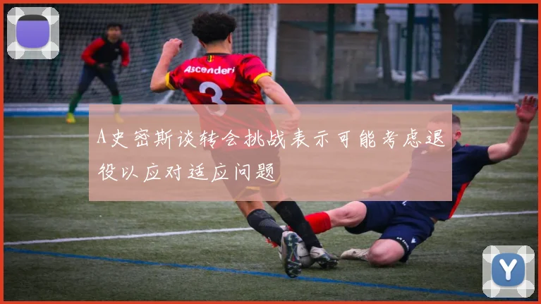 A史密斯谈转会挑战表示可能考虑退役以应对适应问题