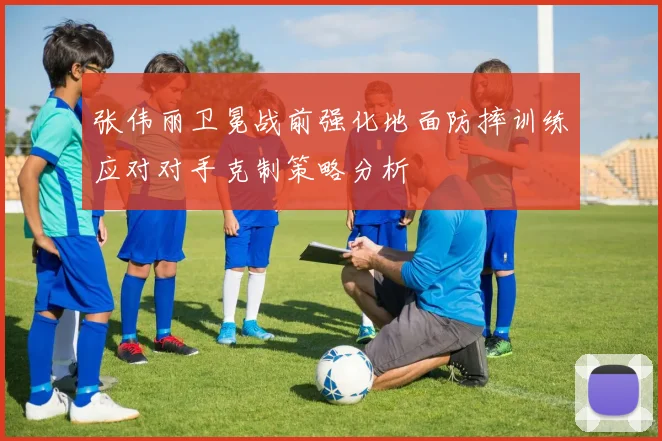 张伟丽卫冕战前强化地面防摔训练应对对手克制策略分析