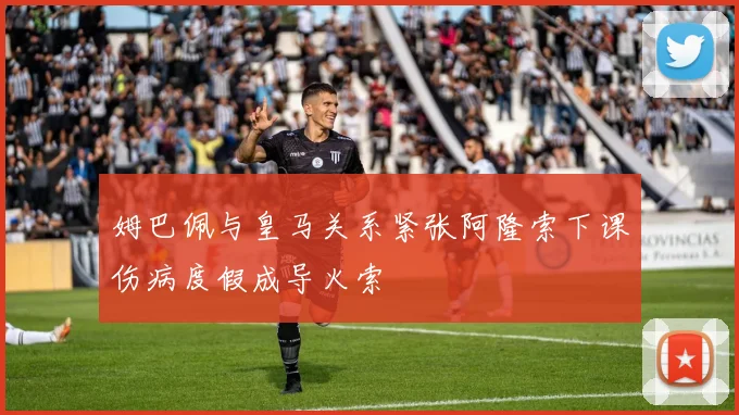 姆巴佩与皇马关系紧张阿隆索下课伤病度假成导火索