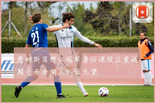 詹姆斯若想以冠军身份退役应重返骑士而非湖人队伍无望