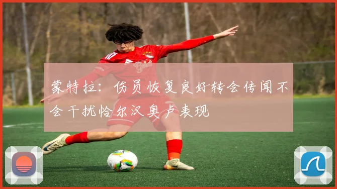 蒙特拉：伤员恢复良好转会传闻不会干扰恰尔汉奥卢表现