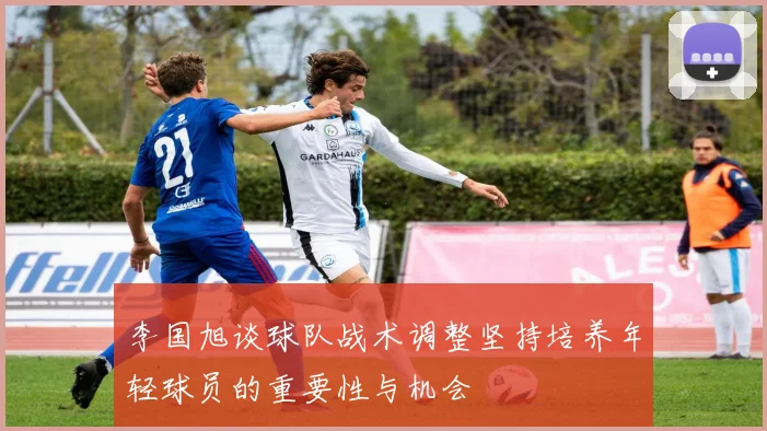 李国旭谈球队战术调整坚持培养年轻球员的重要性与机会