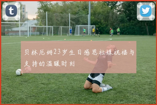 贝林厄姆23岁生日感恩社媒祝福与支持的温暖时刻