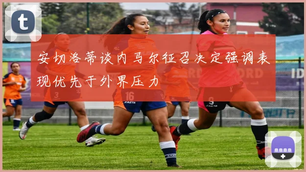 安切洛蒂谈内马尔征召决定强调表现优先于外界压力