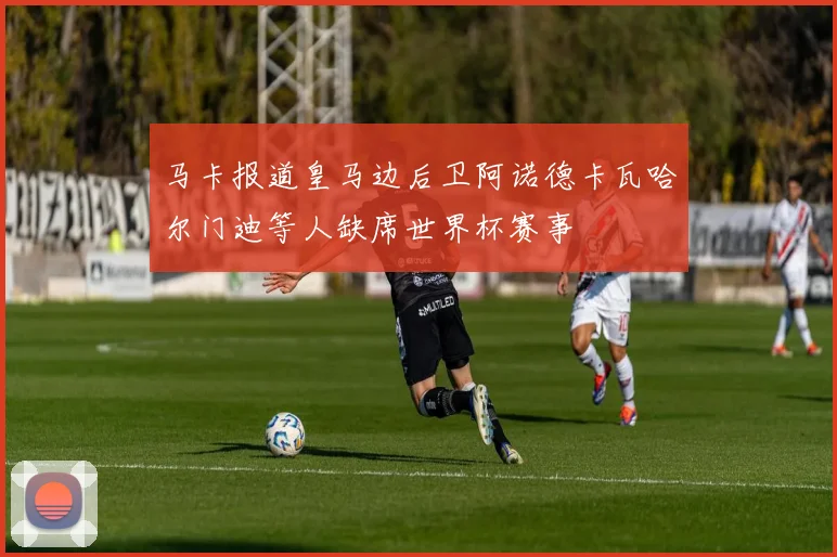 马卡报道皇马边后卫阿诺德卡瓦哈尔门迪等人缺席世界杯赛事