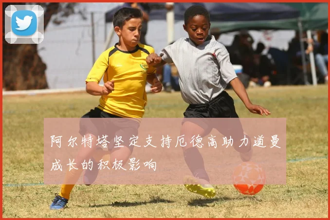 阿尔特塔坚定支持厄德高助力道曼成长的积极影响