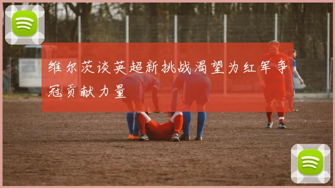 维尔茨谈英超新挑战渴望为红军争冠贡献力量